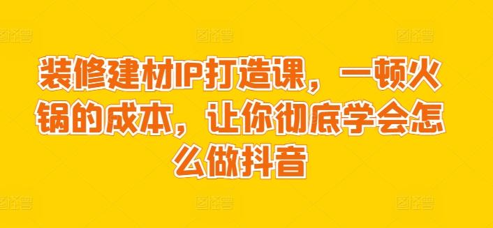 装修建材IP打造课,一顿火锅的成本,让你彻底学会怎么做抖音-云网创