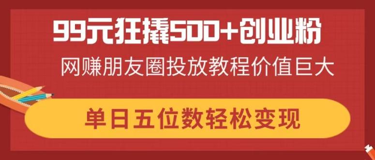 99元狂撬500+创业粉，网赚朋友圈投放教程价值巨大，单日五位数轻松变现-云网创