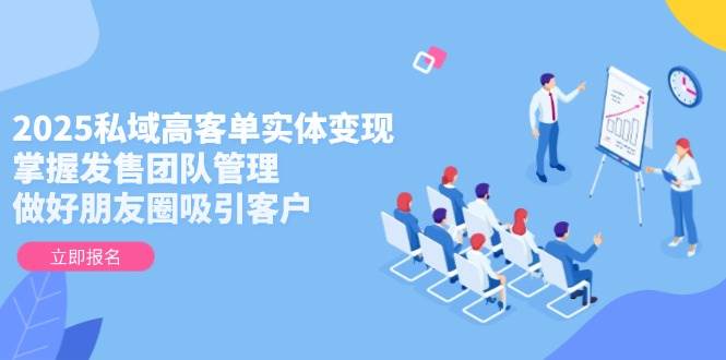 2025私域高客单实体变现,掌握发售团队管理,做好朋友圈吸引客户-云网创