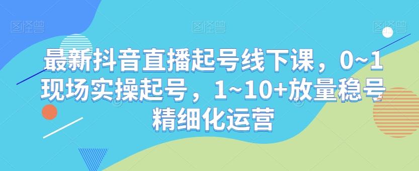 最新抖音直播起号线下课，0~1现场实操起号，1~10+放量稳号精细化运营-云网创