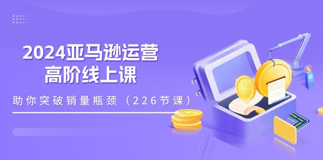 2024亚马逊运营-高阶线上课，助你突破销量瓶颈(228节课-云网创
