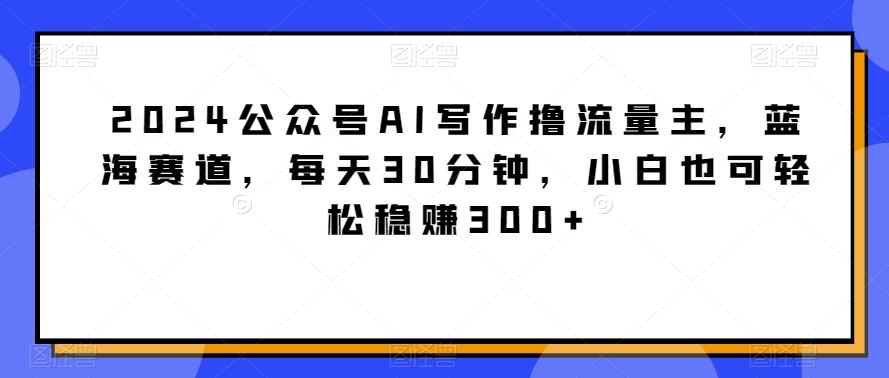2024公众号AI写作撸流量主，蓝海赛道，每天30分钟，小白也可轻松稳赚300+【揭秘】-云网创
