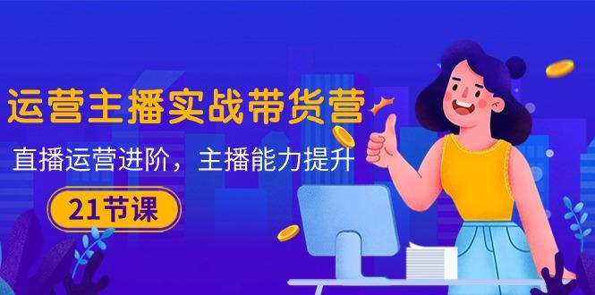 运营主播·实战带货营：直播运营 进阶，主播 能力提升(21节课-云网创