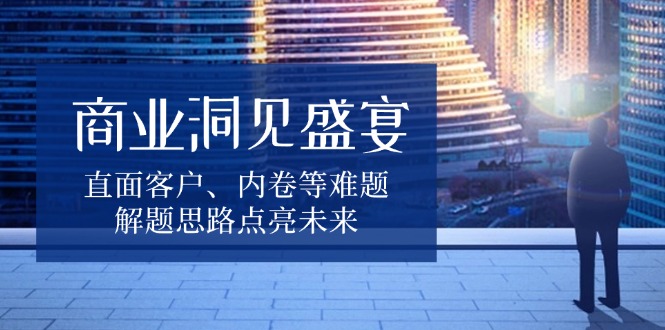 商业洞见盛宴，直面客户、内卷等难题，解题思路点亮未来-云网创