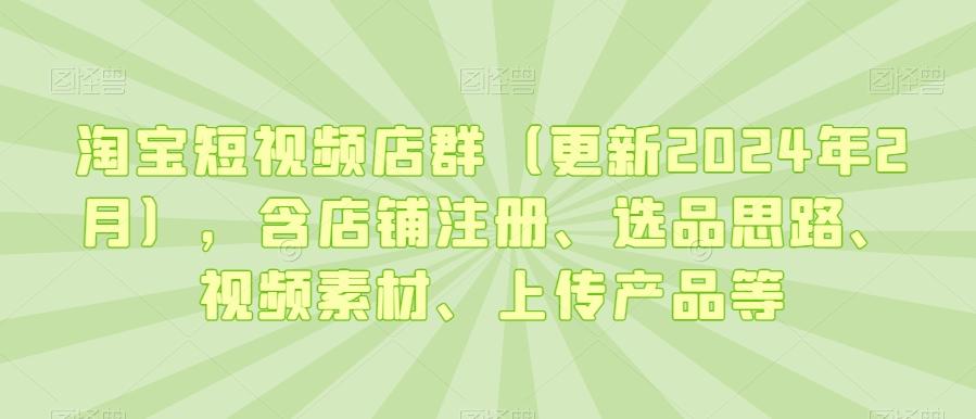 淘宝短视频店群(更新2024年2月)，含店铺注册、选品思路、视频素材、上传产品等-云网创