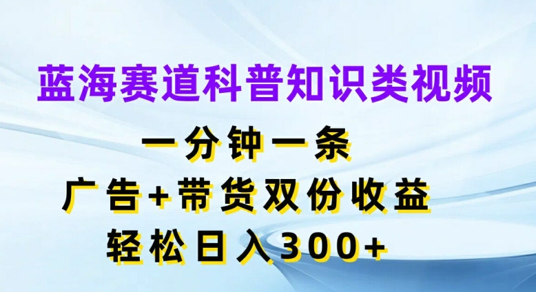蓝海赛道科普知识类视频，一分钟一条，广告+带货双份收益，轻松日入300+【揭秘】-云网创