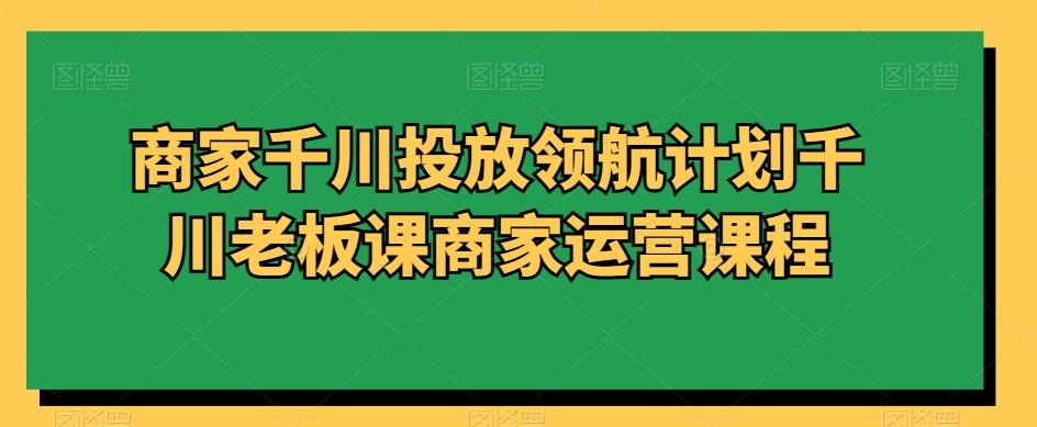 商家千川投放领航计划千川老板课商家运营课程-云网创