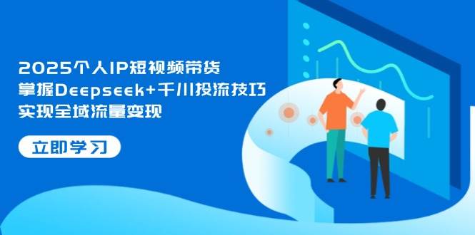 2025个人IP短视频带货，掌握Deepseek+千川投流技巧，实现全域流量变现-云网创