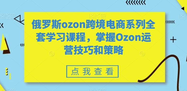 俄罗斯ozon跨境电商系列全套学习课程,掌握Ozon运营技巧和策略-云网创