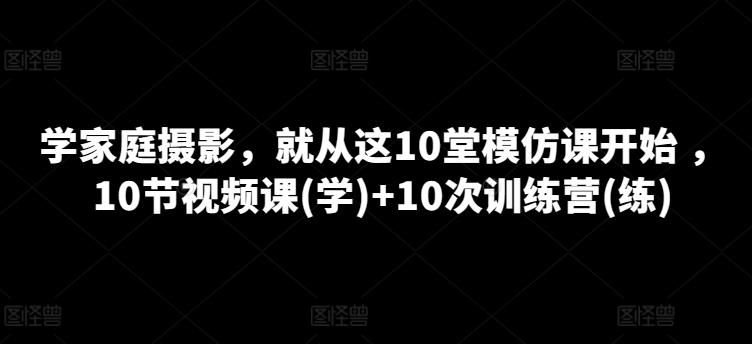 学家庭摄影,就从这10堂模仿课开始 ,10节视频课(学)+10次训练营(练)-云网创