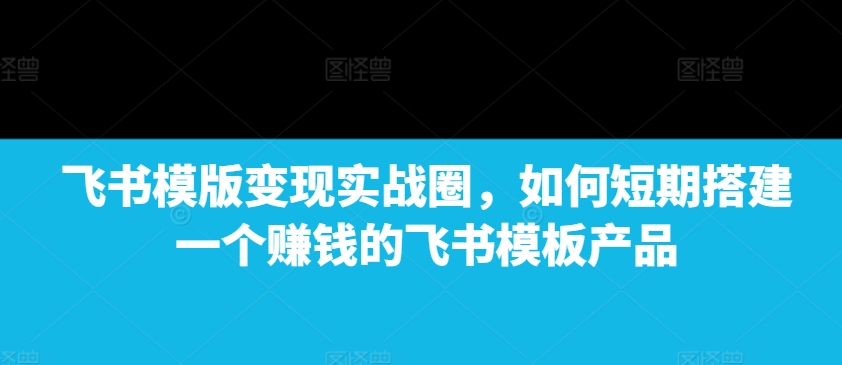 飞书模版变现实战圈，如何短期搭建一个赚钱的飞书模板产品-云网创